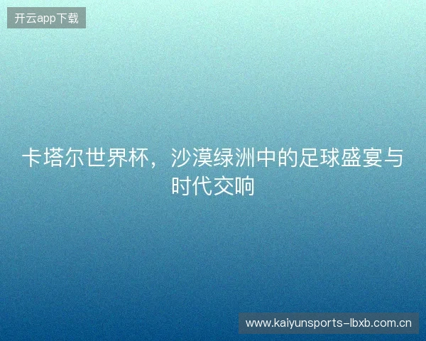 卡塔尔世界杯，沙漠绿洲中的足球盛宴与时代交响